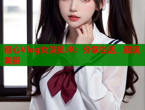 糖心Vlog女演员JK：分享生活，展现美丽  第2张