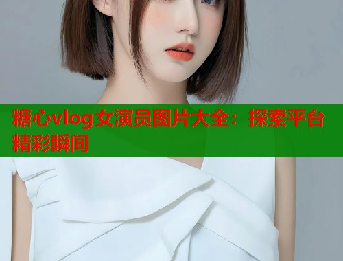 糖心vlog女演员图片大全：探索平台精彩瞬间  第1张