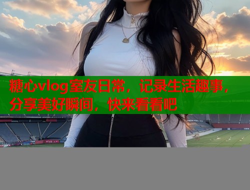 糖心vlog室友日常，记录生活趣事，分享美好瞬间，快来看看吧  第1张