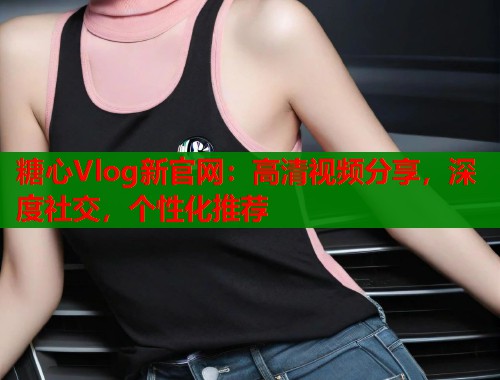 糖心Vlog新官网：高清视频分享，深度社交，个性化推荐  第2张