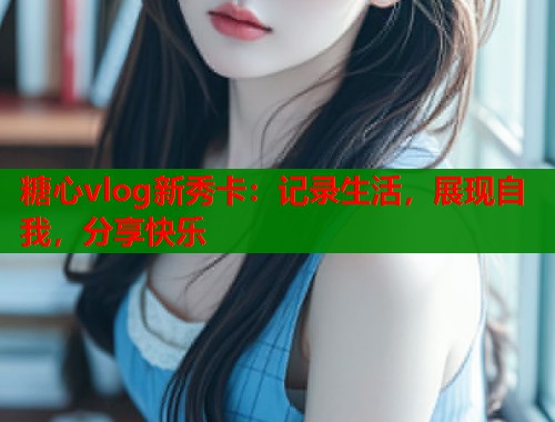 糖心vlog新秀卡：记录生活，展现自我，分享快乐  第1张