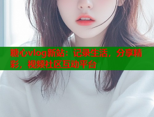 糖心vlog新站：记录生活，分享精彩，视频社区互动平台  第1张