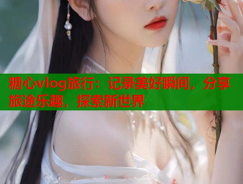 糖心vlog旅行：记录美好瞬间，分享旅途乐趣，探索新世界  第1张