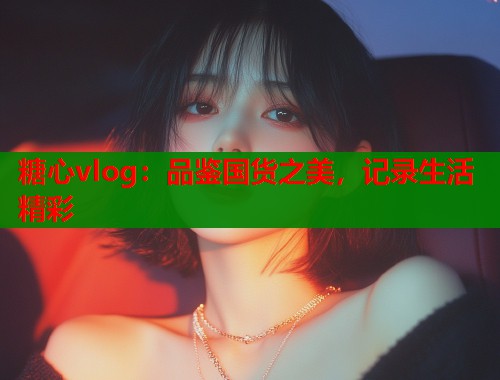 糖心vlog：品鉴国货之美，记录生活精彩  第1张