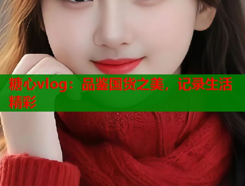 糖心vlog：品鉴国货之美，记录生活精彩  第2张