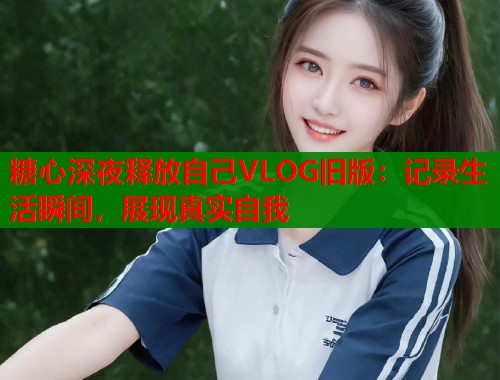 糖心深夜释放自己VLOG旧版：记录生活瞬间，展现真实自我  第1张