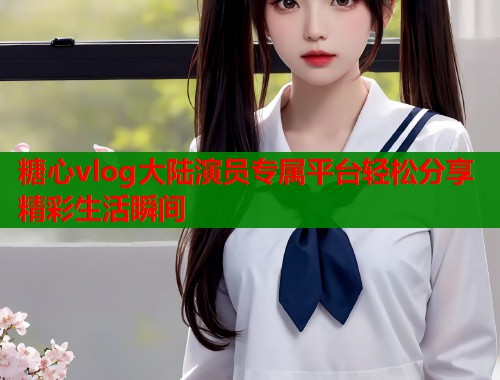 糖心vlog大陆演员专属平台轻松分享精彩生活瞬间  第1张