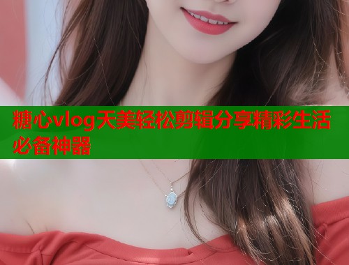 糖心vlog天美轻松剪辑分享精彩生活必备神器  第1张