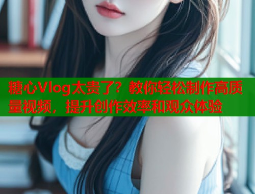 糖心Vlog太贵了？教你轻松制作高质量视频，提升创作效率和观众体验  第1张