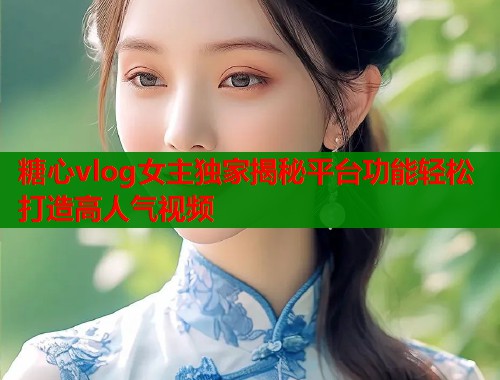 糖心vlog女主独家揭秘平台功能轻松打造高人气视频  第1张
