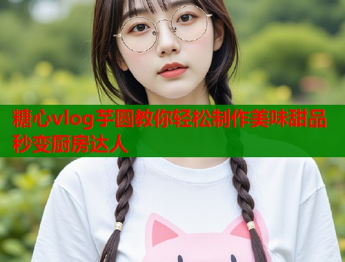 糖心vlog芋圆教你轻松制作美味甜品秒变厨房达人  第1张