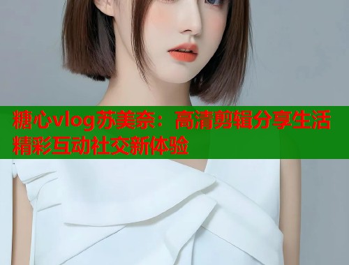 糖心vlog苏美奈：高清剪辑分享生活精彩互动社交新体验  第1张