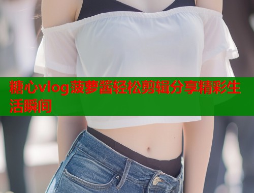 糖心vlog菠萝酱轻松剪辑分享精彩生活瞬间  第2张
