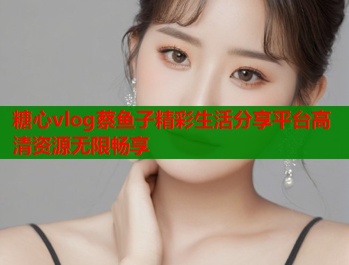糖心vlog蔡鱼子精彩生活分享平台高清资源无限畅享  第1张