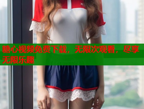糖心视频免费下载，无限次观看，尽享无限乐趣  第2张