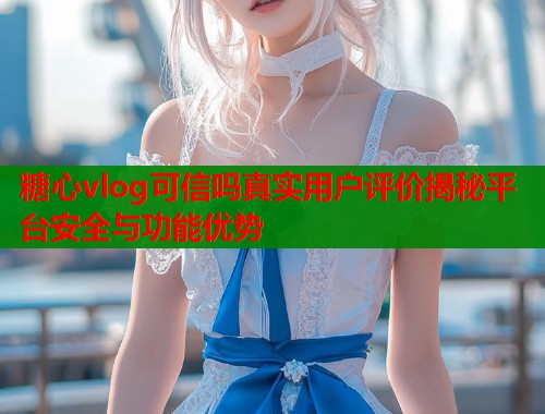 糖心vlog可信吗真实用户评价揭秘平台安全与功能优势  第1张
