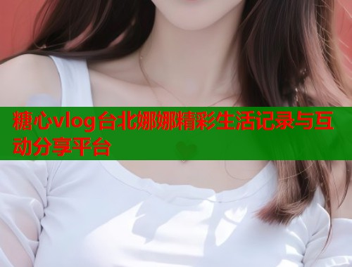糖心vlog台北娜娜精彩生活记录与互动分享平台  第1张