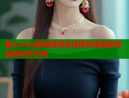 糖心vlog网络错误快速修复指南助你流畅创作无忧  第1张