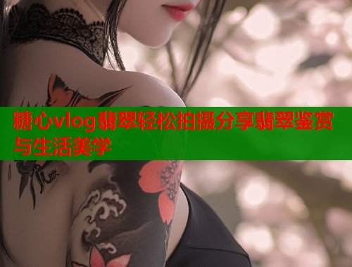 糖心vlog翡翠轻松拍摄分享翡翠鉴赏与生活美学  第1张