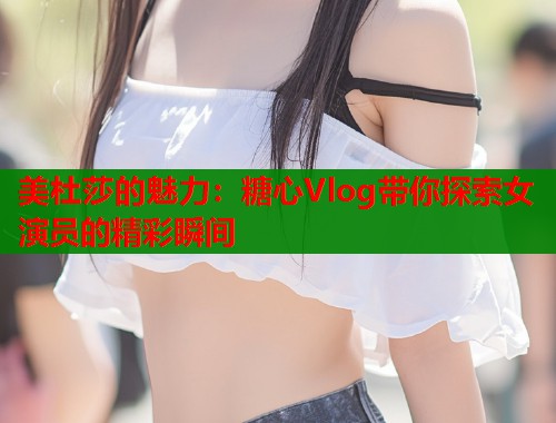美杜莎的魅力：糖心Vlog带你探索女演员的精彩瞬间  第1张