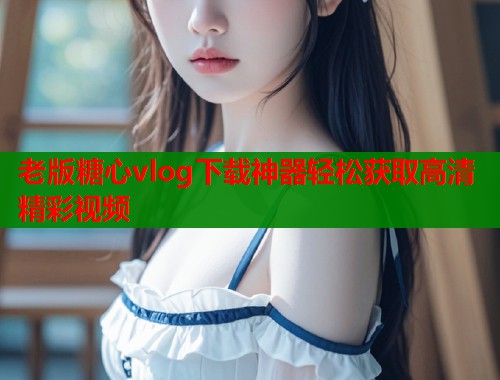 老版糖心vlog下载神器轻松获取高清精彩视频  第1张