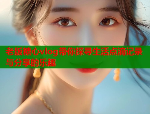 老版糖心vlog带你探寻生活点滴记录与分享的乐趣  第1张