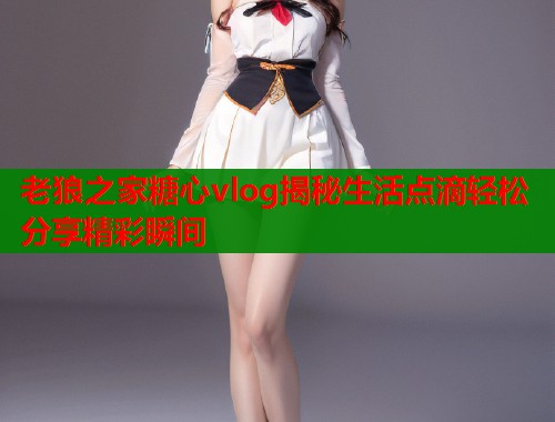 老狼之家糖心vlog揭秘生活点滴轻松分享精彩瞬间  第1张