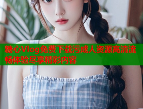 糖心Vlog免费下载污成人资源高清流畅体验尽享精彩内容  第1张