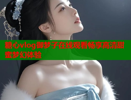 糖心vlog御梦子在线观看畅享高清甜蜜梦幻体验  第1张