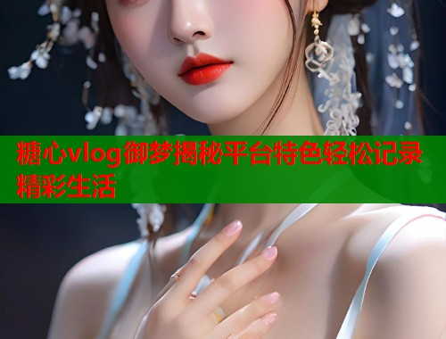 糖心vlog御梦揭秘平台特色轻松记录精彩生活  第1张