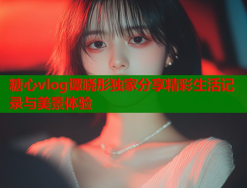 糖心vlog谭晓彤独家分享精彩生活记录与美景体验  第1张