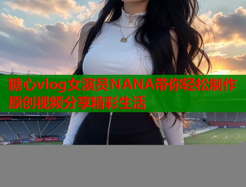 糖心vlog女演员NANA带你轻松制作原创视频分享精彩生活  第1张