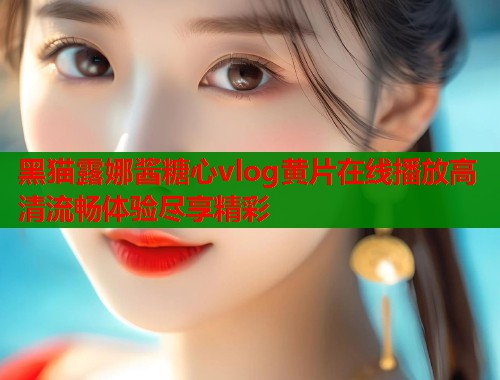 黑猫露娜酱糖心vlog黄片在线播放高清流畅体验尽享精彩  第1张