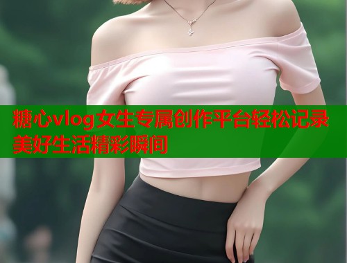 糖心vlog女生专属创作平台轻松记录美好生活精彩瞬间  第1张
