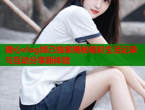 糖心vlog妲己独家揭秘精彩生活记录与互动分享新体验  第1张