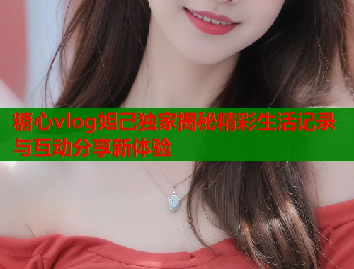 糖心vlog妲己独家揭秘精彩生活记录与互动分享新体验  第2张