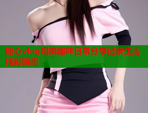 糖心vlog姐弟趣味日常分享记录生活精彩瞬间  第1张