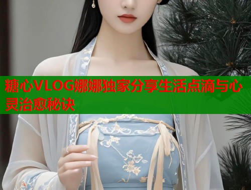糖心VLOG娜娜独家分享生活点滴与心灵治愈秘诀  第1张