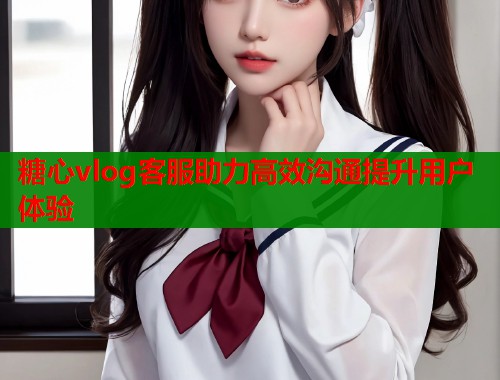 糖心vlog客服助力高效沟通提升用户体验  第1张