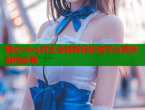 糖心vlog对比全解析轻松选平台高效创作必看  第1张