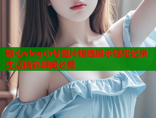 糖心vlog小兮图片精选展示轻松记录生活精彩瞬间必看  第1张