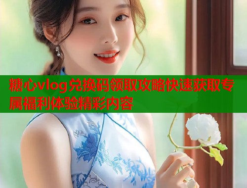 糖心vlog兑换码领取攻略快速获取专属福利体验精彩内容  第1张