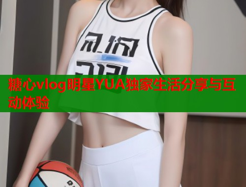糖心vlog明星YUA独家生活分享与互动体验  第1张
