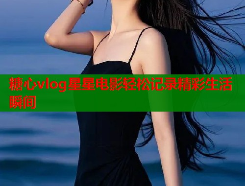 糖心vlog星星电影轻松记录精彩生活瞬间  第1张