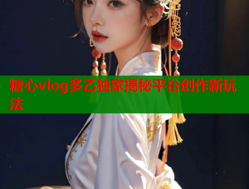 糖心vlog多乙独家揭秘平台创作新玩法  第1张