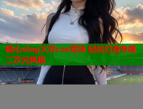 糖心vlog大乔cos秀场 轻松打造专属二次元风格  第2张