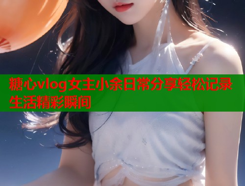 糖心vlog女主小余日常分享轻松记录生活精彩瞬间  第1张