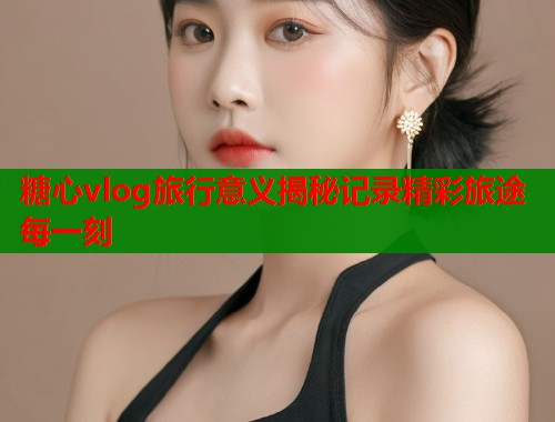 糖心vlog旅行意义揭秘记录精彩旅途每一刻  第1张