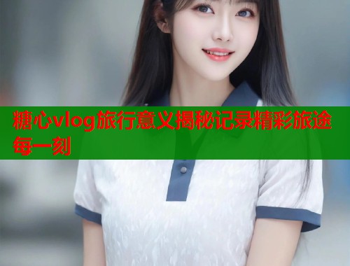 糖心vlog旅行意义揭秘记录精彩旅途每一刻  第2张