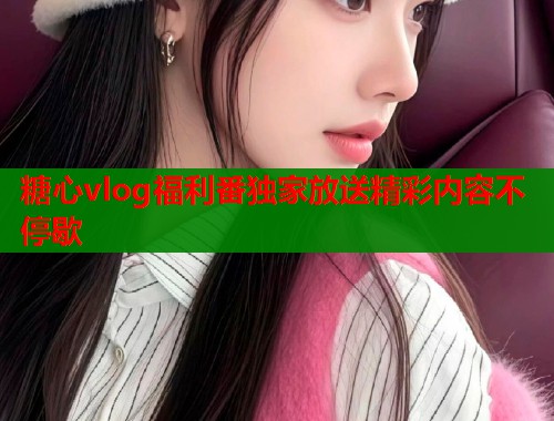 糖心vlog福利番独家放送精彩内容不停歇  第1张